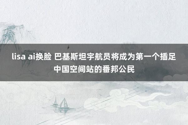 lisa ai换脸 巴基斯坦宇航员将成为第一个插足中国空间站的番邦公民