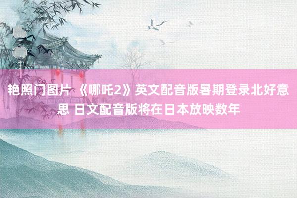 艳照门图片 《哪吒2》英文配音版暑期登录北好意思 日文配音版将在日本放映数年