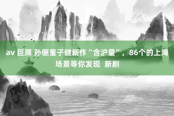 av 巨屌 孙俪董子健新作“含沪量”，86个的上海场景等你发现  新剧